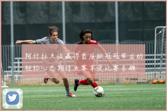 阿什拉夫谈赢得首座欧冠冠军后的轻松心态期待决赛享受比赛乐趣