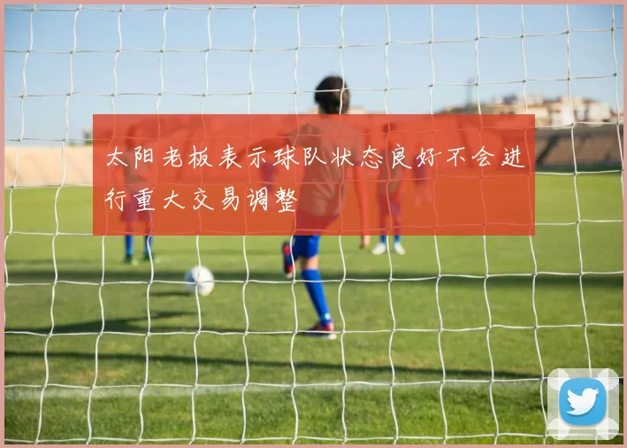 太阳老板表示球队状态良好不会进行重大交易调整