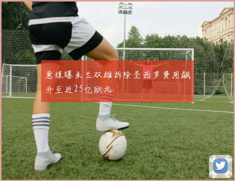 意媒曝米兰双雄拆除圣西罗费用飙升至近25亿欧元