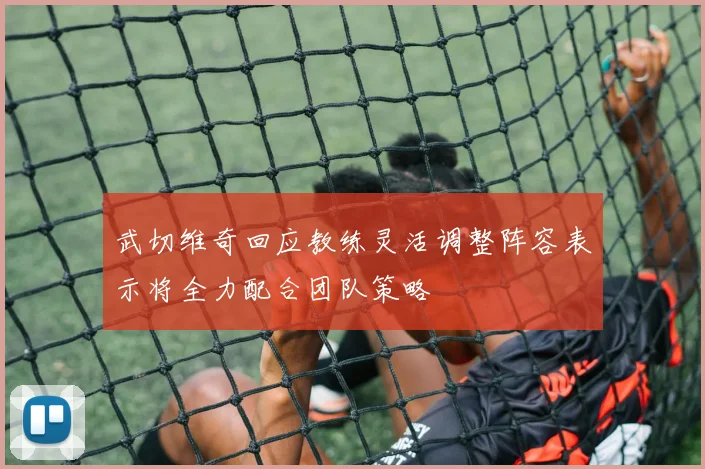 武切维奇回应教练灵活调整阵容表示将全力配合团队策略