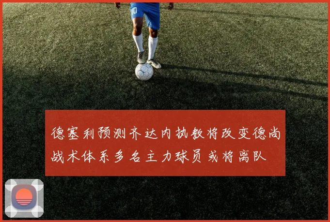 德塞利预测齐达内执教将改变德尚战术体系多名主力球员或将离队