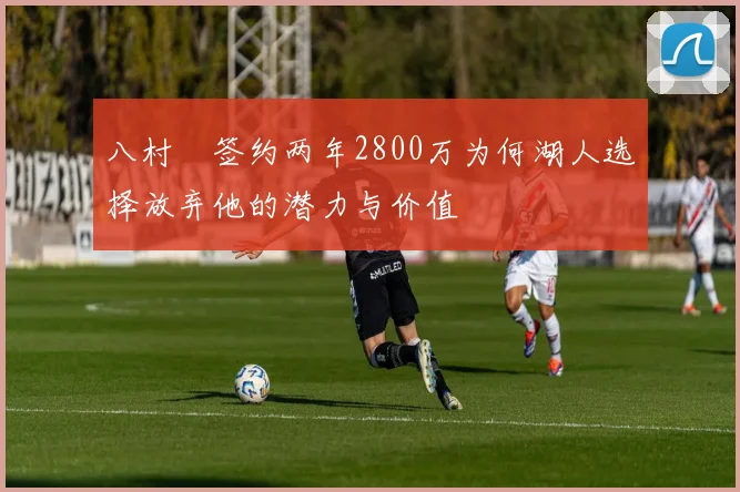 八村塁签约两年2800万为何湖人选择放弃他的潜力与价值