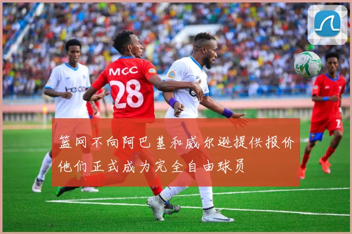 篮网不向阿巴基和威尔逊提供报价他们正式成为完全自由球员