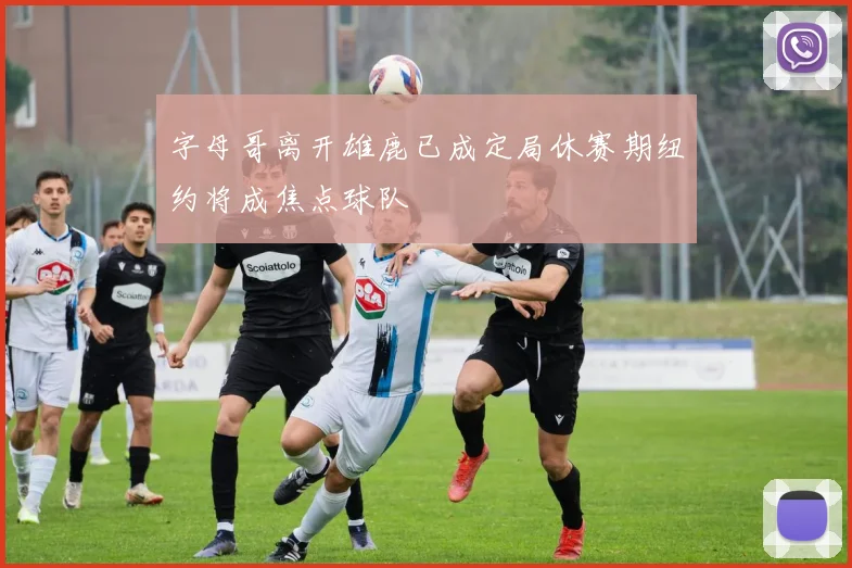 字母哥离开雄鹿已成定局休赛期纽约将成焦点球队