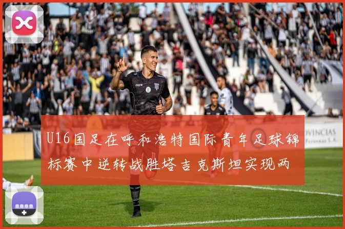 U16国足在呼和浩特国际青年足球锦标赛中逆转战胜塔吉克斯坦实现两连胜