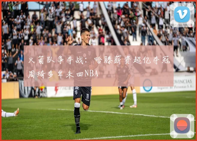 火箭队争夺战：哈滕薪资超亿夺冠周琦多年未回NBA