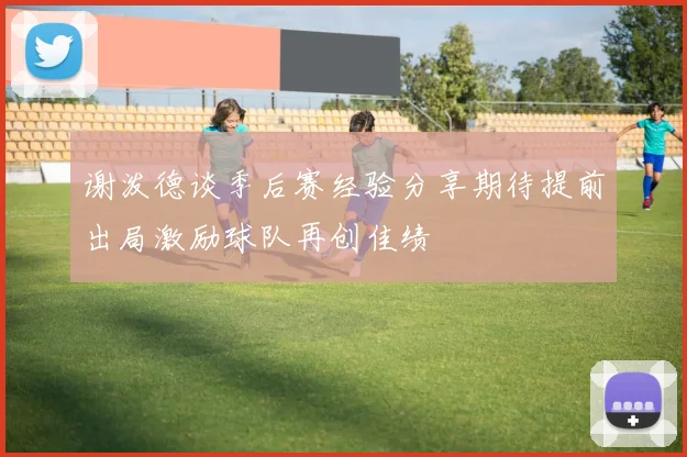 谢泼德谈季后赛经验分享期待提前出局激励球队再创佳绩
