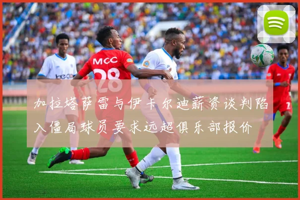 加拉塔萨雷与伊卡尔迪薪资谈判陷入僵局球员要求远超俱乐部报价