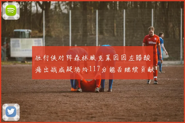 独行侠对阵森林狼克莱因因左膝酸痛出战成疑场均117分能否继续贡献