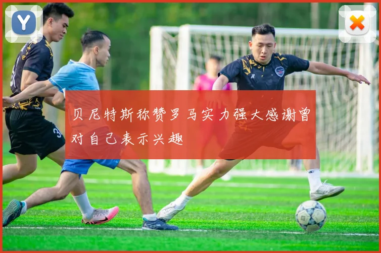 贝尼特斯称赞罗马实力强大感谢曾对自己表示兴趣