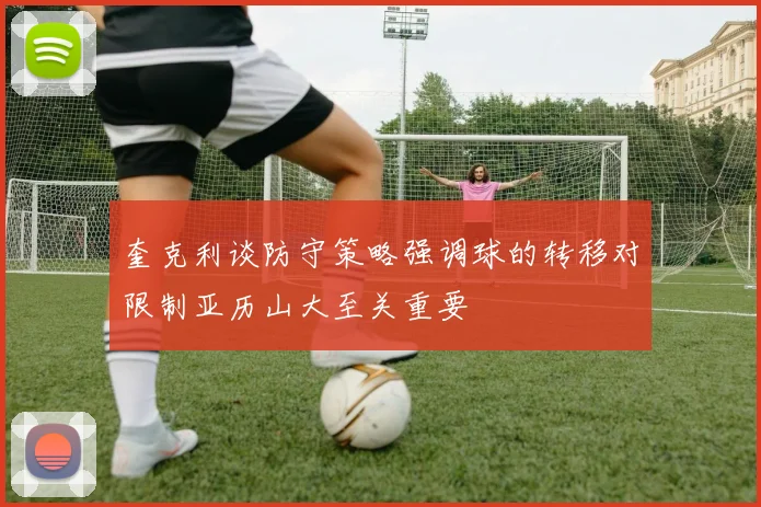 奎克利谈防守策略强调球的转移对限制亚历山大至关重要