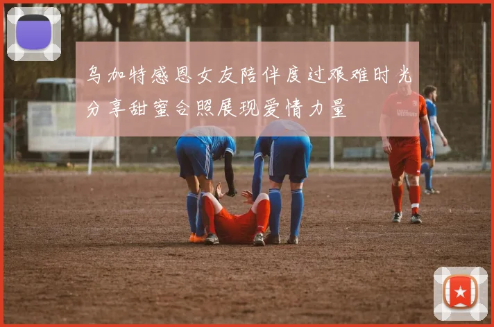 乌加特感恩女友陪伴度过艰难时光分享甜蜜合照展现爱情力量
