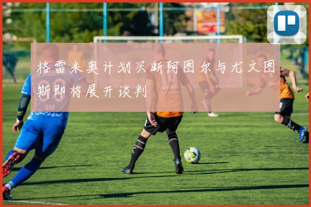 格雷米奥计划买断阿图尔与尤文图斯即将展开谈判