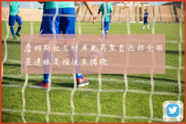 詹姆斯杜兰特库里再聚首西部全明星遗珠是谁快来揭晓